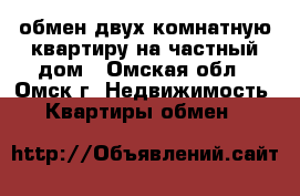 обмен двух комнатную квартиру на частный дом - Омская обл., Омск г. Недвижимость » Квартиры обмен   